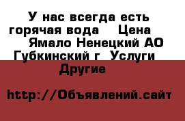 У нас всегда есть горячая вода! › Цена ­ 250 - Ямало-Ненецкий АО, Губкинский г. Услуги » Другие   